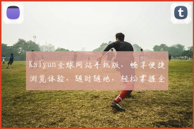 Kaiyun全球网站手机版，畅享便捷浏览体验，随时随地，轻松掌握全球资讯，2大亮点，一网打尽