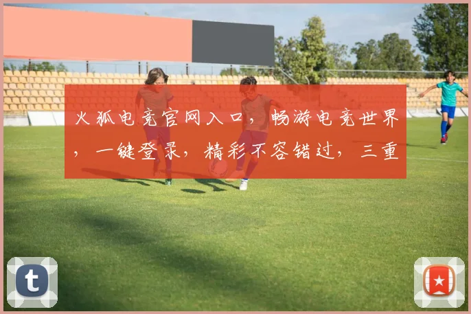 火狐电竞官网入口，畅游电竞世界，一键登录，精彩不容错过，三重福利等你来